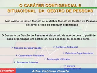 Consultoria de Planejamento - CPLAN
Secretaria de Estado da Administração - SEAConsultor Adm. Fabiano Duarte
Não existe um único Modelo ou o Melhor Modelo de Gestão de Pessoas,
aplicável a toda ou qualquer organização
O CARÁTER CONTIGENCIAL EO CARÁTER CONTIGENCIAL E
SITUACIONAL DA GESTÃO DE PESSOASSITUACIONAL DA GESTÃO DE PESSOAS
O Desenho da Gestão de Pessoas é elaborado de acordo com o perfil de
cada organização em particular, pois depende de aspectos como:
 Negócio da Organização
 Capacidade Financeira
 Contexto Ambiental
 Estrutura Organizacional
 Cultura
Organizacional
 Tecnologia Utilizada
 Processos Internos
 