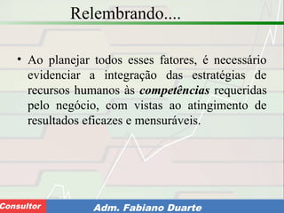 Consultoria de Planejamento - CPLAN
Secretaria de Estado da Administração - SEAConsultor Adm. Fabiano Duarte
Relembrando....
• Ao planejar todos esses fatores, é necessário
evidenciar a integração das estratégias de
recursos humanos às competências requeridas
pelo negócio, com vistas ao atingimento de
resultados eficazes e mensuráveis.
 