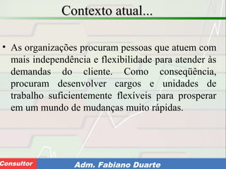 Consultoria de Planejamento - CPLAN
Secretaria de Estado da Administração - SEAConsultor Adm. Fabiano Duarte
Contexto atual...Contexto atual...
• As organizações procuram pessoas que atuem com
mais independência e flexibilidade para atender às
demandas do cliente. Como conseqüência,
procuram desenvolver cargos e unidades de
trabalho suficientemente flexíveis para prosperar
em um mundo de mudanças muito rápidas.
 