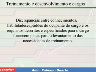Consultoria de Planejamento - CPLAN
Secretaria de Estado da Administração - SEAConsultor Adm. Fabiano Duarte
Treinamento e desenvolvimento e cargosTreinamento e desenvolvimento e cargos
Discrepâncias entre conhecimentos,Discrepâncias entre conhecimentos,
habilidadeseaptidões do ocupante do cargo e oshabilidadeseaptidões do ocupante do cargo e os
requisitos descritos e especificados para o cargorequisitos descritos e especificados para o cargo
fornecem pistas para o levantamento dasfornecem pistas para o levantamento das
necessidades de treinamento.necessidades de treinamento.
 