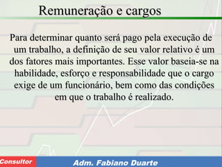 Consultoria de Planejamento - CPLAN
Secretaria de Estado da Administração - SEAConsultor Adm. Fabiano Duarte
Remuneração e cargosRemuneração e cargos
Para determinar quanto será pago pela execução dePara determinar quanto será pago pela execução de
um trabalho, a definição de seu valor relativo é umum trabalho, a definição de seu valor relativo é um
dos fatores mais importantes. Esse valor baseia-se nados fatores mais importantes. Esse valor baseia-se na
habilidade, esforço e responsabilidade que o cargohabilidade, esforço e responsabilidade que o cargo
exige de um funcionário, bem como das condiçõesexige de um funcionário, bem como das condições
em que o trabalho é realizado.em que o trabalho é realizado.
 
