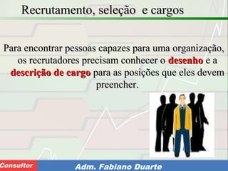 Consultoria de Planejamento - CPLAN
Secretaria de Estado da Administração - SEAConsultor Adm. Fabiano Duarte
Recrutamento, seleção e cargosRecrutamento, seleção e cargos
Para encontrar pessoas capazes para uma organização,Para encontrar pessoas capazes para uma organização,
os recrutadores precisam conhecer oos recrutadores precisam conhecer o desenhodesenho e ae a
descrição de cargodescrição de cargo para as posições que eles devempara as posições que eles devem
preencher.preencher.
 