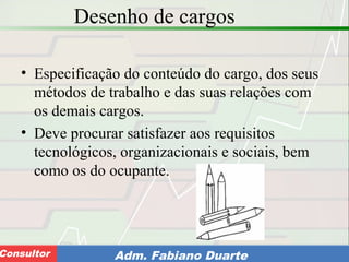 Consultoria de Planejamento - CPLAN
Secretaria de Estado da Administração - SEAConsultor Adm. Fabiano Duarte
Desenho de cargos
• Especificação do conteúdo do cargo, dos seus
métodos de trabalho e das suas relações com
os demais cargos.
• Deve procurar satisfazer aos requisitos
tecnológicos, organizacionais e sociais, bem
como os do ocupante.
 