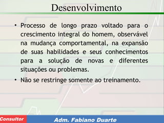 Consultoria de Planejamento - CPLAN
Secretaria de Estado da Administração - SEAConsultor Adm. Fabiano Duarte
Desenvolvimento
• Processo de longo prazo voltado para o
crescimento integral do homem, observável
na mudança comportamental, na expansão
de suas habilidades e seus conhecimentos
para a solução de novas e diferentes
situações ou problemas.
• Não se restringe somente ao treinamento.
 
