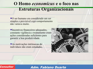 Consultoria de Planejamento - CPLAN
Secretaria de Estado da Administração - SEAConsultor Adm. Fabiano Duarte
O Homo economicus e o foco nas
Estruturas Organizacionais
O ser humano era considerado um ser
simples e previsível cujo comportamento
não variava muito.
Incentivos financeiros adequados,
constante vigilância e treinamento eram
ações consideradas suficientes para
garantir a boa produtividade.
As motivações intrínsecas do
indivíduos não eram estudadas.
 