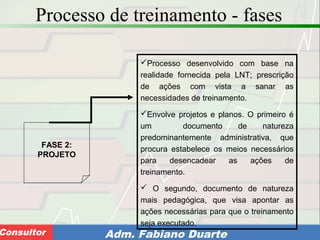 Consultoria de Planejamento - CPLAN
Secretaria de Estado da Administração - SEAConsultor Adm. Fabiano Duarte
Processo de treinamento - fases
FASE 2:
PROJETO
Processo desenvolvido com base na
realidade fornecida pela LNT; prescrição
de ações com vista a sanar as
necessidades de treinamento.
Envolve projetos e planos. O primeiro é
um documento de natureza
predominantemente administrativa, que
procura estabelece os meios necessários
para desencadear as ações de
treinamento.
 O segundo, documento de natureza
mais pedagógica, que visa apontar as
ações necessárias para que o treinamento
seja executado.
 