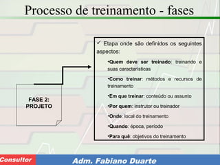 Consultoria de Planejamento - CPLAN
Secretaria de Estado da Administração - SEAConsultor Adm. Fabiano Duarte
Processo de treinamento - fases
FASE 2:
PROJETO
 Etapa onde são definidos os seguintes
aspectos:
•Quem deve ser treinado: treinando e
suas características
•Como treinar: métodos e recursos de
treinamento
•Em que treinar: conteúdo ou assunto
•Por quem: instrutor ou treinador
•Onde: local do treinamento
•Quando: época, período
•Para quê: objetivos do treinamento
 