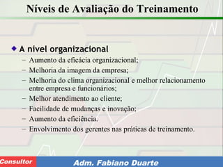 Consultoria de Planejamento - CPLAN
Secretaria de Estado da Administração - SEAConsultor Adm. Fabiano Duarte
Níveis de Avaliação do Treinamento
A nível organizacional
– Aumento da eficácia organizacional;
– Melhoria da imagem da empresa;
– Melhoria do clima organizacional e melhor relacionamento
entre empresa e funcionários;
– Melhor atendimento ao cliente;
– Facilidade de mudanças e inovação;
– Aumento da eficiência.
– Envolvimento dos gerentes nas práticas de treinamento.
 