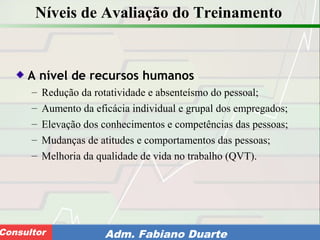 Consultoria de Planejamento - CPLAN
Secretaria de Estado da Administração - SEAConsultor Adm. Fabiano Duarte
Níveis de Avaliação do Treinamento
A nível de recursos humanos
– Redução da rotatividade e absenteísmo do pessoal;
– Aumento da eficácia individual e grupal dos empregados;
– Elevação dos conhecimentos e competências das pessoas;
– Mudanças de atitudes e comportamentos das pessoas;
– Melhoria da qualidade de vida no trabalho (QVT).
 