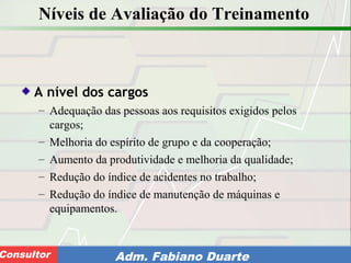 Consultoria de Planejamento - CPLAN
Secretaria de Estado da Administração - SEAConsultor Adm. Fabiano Duarte
Níveis de Avaliação do Treinamento
A nível dos cargos
– Adequação das pessoas aos requisitos exigidos pelos
cargos;
– Melhoria do espírito de grupo e da cooperação;
– Aumento da produtividade e melhoria da qualidade;
– Redução do índice de acidentes no trabalho;
– Redução do índice de manutenção de máquinas e
equipamentos.
 