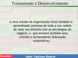 Consultoria de Planejamento - CPLAN
Secretaria de Estado da Administração - SEAConsultor Adm. Fabiano Duarte
Treinamento e Desenvolvimento
A nova missão da organização inclui também o
aprendizado contínuo de toda a sua cadeia
de valor em sintonia com as estratégias do
negócio, o que envolve também seus
clientes e fornecedores (Educação
corporativa).
 