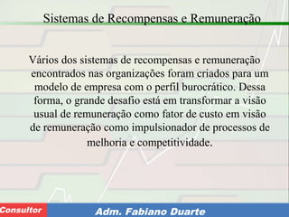 Consultoria de Planejamento - CPLAN
Secretaria de Estado da Administração - SEAConsultor Adm. Fabiano Duarte
Sistemas de Recompensas e Remuneração
Vários dos sistemas de recompensas e remuneração
encontrados nas organizações foram criados para um
modelo de empresa com o perfil burocrático. Dessa
forma, o grande desafio está em transformar a visão
usual de remuneração como fator de custo em visão
de remuneração como impulsionador de processos de
melhoria e competitividade.
 