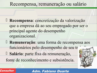 Consultoria de Planejamento - CPLAN
Secretaria de Estado da Administração - SEAConsultor Adm. Fabiano Duarte
Recompensa, remuneração ou salário
 Recompensa: concretização da valorização
que a empresa dá ao seu empregado por ser o
principal agente do desempenho
organizacional.
 Remuneração: uma forma de recompensa aos
funcionários pelo desempenho de seu trabalho.
 Salário: parte fixa da remuneração,
fonte de reconhecimento e subsistência.
 