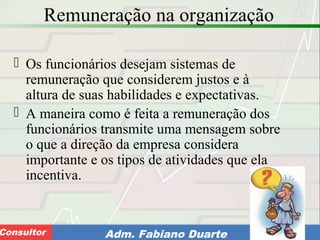 Consultoria de Planejamento - CPLAN
Secretaria de Estado da Administração - SEAConsultor Adm. Fabiano Duarte
Remuneração na organização
 Os funcionários desejam sistemas de
remuneração que considerem justos e à
altura de suas habilidades e expectativas.
 A maneira como é feita a remuneração dos
funcionários transmite uma mensagem sobre
o que a direção da empresa considera
importante e os tipos de atividades que ela
incentiva.
 