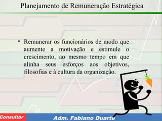 Consultoria de Planejamento - CPLAN
Secretaria de Estado da Administração - SEAConsultor Adm. Fabiano Duarte
Planejamento de Remuneração Estratégica
• Remunerar os funcionários de modo que
aumente a motivação e estimule o
crescimento, ao mesmo tempo em que
alinha seus esforços aos objetivos,
filosofias e à cultura da organização.
 