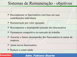 Consultoria de Planejamento - CPLAN
Secretaria de Estado da Administração - SEAConsultor Adm. Fabiano Duarte
Sistemas de Remuneração - objetivos
 Recompensar os funcionários com base em suas
contribuições individuais
 Remuneração por valor agregado
 Recompensar o desempenho passado dos funcionários
 Permanecer competitivo no mercado de trabalho
 Associar o futuro desempenho dos funcionários às metas da
empresa
 Atrair novos funcionários
 Reduzir a rotatividade
 