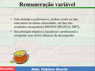 Consultoria de Planejamento - CPLAN
Secretaria de Estado da Administração - SEAConsultor Adm. Fabiano Duarte
Remuneração variável
• Está atrelada a performance, podem existir ou não,
com maior ou menos intensidade, em face dos
resultados alcançados(LIMONGI-FRANÇA, 2007).
• Seu principal objetivo é incentivar o profissional a
extrapolar seus níveis clássicos de desempenho.
 