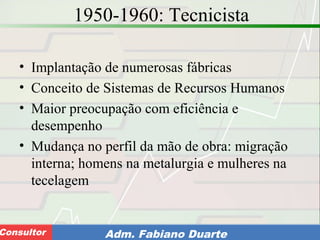Consultoria de Planejamento - CPLAN
Secretaria de Estado da Administração - SEAConsultor Adm. Fabiano Duarte
1950-1960: Tecnicista
• Implantação de numerosas fábricas
• Conceito de Sistemas de Recursos Humanos
• Maior preocupação com eficiência e
desempenho
• Mudança no perfil da mão de obra: migração
interna; homens na metalurgia e mulheres na
tecelagem
 