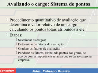 Consultoria de Planejamento - CPLAN
Secretaria de Estado da Administração - SEAConsultor Adm. Fabiano Duarte
Avaliando o cargo: Sistema de pontos
 Procedimento quantitativo de avaliação que
determina o valor relativo de um cargo
calculando os pontos totais atribuídos a ele.
 Etapas:
 Selecionar os cargos;
 Determinar os fatores de avaliação
 Graduar os fatores de avaliação;
 Ponderar os fatores, atribuindo pontos aos graus, de
acordo com a importância relativa que se dá ao cargo na
empresa.
 