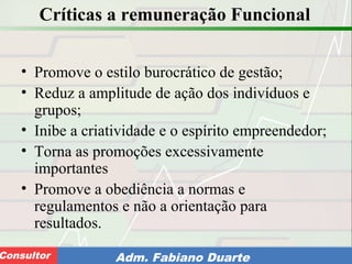 Consultoria de Planejamento - CPLAN
Secretaria de Estado da Administração - SEAConsultor Adm. Fabiano Duarte
Críticas a remuneração Funcional
• Promove o estilo burocrático de gestão;
• Reduz a amplitude de ação dos indivíduos e
grupos;
• Inibe a criatividade e o espírito empreendedor;
• Torna as promoções excessivamente
importantes
• Promove a obediência a normas e
regulamentos e não a orientação para
resultados.
 