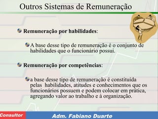 Consultoria de Planejamento - CPLAN
Secretaria de Estado da Administração - SEAConsultor Adm. Fabiano Duarte
Outros Sistemas de Remuneração
Remuneração por habilidades:
A base desse tipo de remuneração é o conjunto de
habilidades que o funcionário possui.
Remuneração por competências:
a base desse tipo de remuneração é constituída
pelas habilidades, atitudes e conhecimentos que os
funcionários possuem e podem colocar em prática,
agregando valor ao trabalho e à organização.
 
