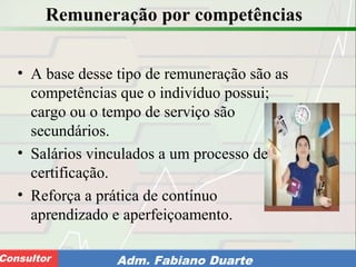 Consultoria de Planejamento - CPLAN
Secretaria de Estado da Administração - SEAConsultor Adm. Fabiano Duarte
Remuneração por competências
• A base desse tipo de remuneração são as
competências que o indivíduo possui;
cargo ou o tempo de serviço são
secundários.
• Salários vinculados a um processo de
certificação.
• Reforça a prática de contínuo
aprendizado e aperfeiçoamento.
 