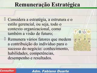 Consultoria de Planejamento - CPLAN
Secretaria de Estado da Administração - SEAConsultor Adm. Fabiano Duarte
Remuneração Estratégica
 Considera a estratégia, a estrutura e o
estilo gerencial, ou seja, todo o
contexto organizacional, como
também a visão de futuro;
 Remunera vários fatores que medem
a contribuição do indivíduo para o
sucesso do negócio: conhecimento,
habilidades, competências,
desempenho e resultados.
 