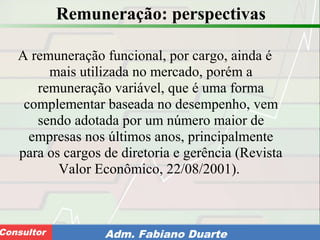 Consultoria de Planejamento - CPLAN
Secretaria de Estado da Administração - SEAConsultor Adm. Fabiano Duarte
Remuneração: perspectivas
A remuneração funcional, por cargo, ainda é
mais utilizada no mercado, porém a
remuneração variável, que é uma forma
complementar baseada no desempenho, vem
sendo adotada por um número maior de
empresas nos últimos anos, principalmente
para os cargos de diretoria e gerência (Revista
Valor Econômico, 22/08/2001).
 
