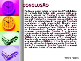 CONCLUSÃO  Portanto  quem julgar ter uma das 07 habilidade na verdade terá todas pois  quanto mais pró-ativa a pessoa for  (Hábito 1 – ser pró-ativo ), mais eficaz será no exercício da sua liderança pessoal  (Hábito 2 – começar com o objetivo na mente)  e na administração de sua vida  (Hábito 3 – primeiro o mais importante) . Quanto mais eficácia na administração de sua vida, mais atividades renovadoras terá  (Hábito 7 – afinar os instrumentos).  Quanto mais se procura primeiro compreender  (Hábito 5 – procure compreender e depois ser compreendido),  mais eficaz será na busca de soluções sinérgicas  (Hábitos 4 – vencer-vencer e 6 - sinergizar).  Quanto mais se aprimora nos hábitos que levam à independência  (Hábitos 1, 2 e 3),  mais eficaz será em situações interdependentes  (Hábitos 4, 5 e 6).  E a renovação  (Hábito 7)  será o processo de revitalizar todos os outros hábitos.      Valéria Pereira 