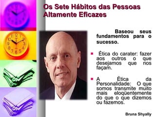Os Sete Hábitos das Pessoas Altamente Eficazes Baseou  seus fundamentos para o sucesso.   Ética do carater: fazer aos outros o que desejamos que nos façam.  A Ética da Personalidade:  O que somos transmite muito mais eloqüentemente do que o que dizemos ou fazemos. Bruna Shyally 