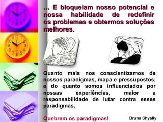...  E bloqueiam nosso potencial e nossa habilidade de redefinir os problemas e obtermos soluções melhores. Quanto mais nos conscientizamos de nossos paradigmas, mapa e pressupostos, e do quanto somos influenciados por nossas experiências, maior a responsabilidade de lutar contra esses paradigmas.  Quebrem os paradigmas! Bruna   Shyally 