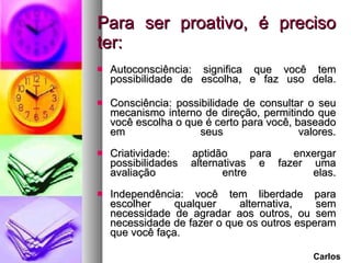 Para ser proativo, é preciso ter: Autoconsciência: significa que você tem possibilidade de escolha, e faz uso dela. Consciência: possibilidade de consultar o seu mecanismo interno de direção, permitindo que você escolha o que é certo para você, baseado em seus valores. Criatividade: aptidão para enxergar possibilidades alternativas e fazer uma avaliação entre elas. Independência: você tem liberdade para escolher qualquer alternativa, sem necessidade de agradar aos outros, ou sem necessidade de fazer o que os outros esperam que você faça. Carlos 