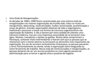 • Uma Onda de Reorganizações
• As décadas de 1980 e 1990 foram caracterizadas por uma intensa onda de
reorganizações nas maiores organizações do mundo todo. Falou-se muito em
reengenharia, downsizing, reestruturações, fusões; terceirização, quarteirização e
coisas do gênero. Grandes organizações deixaram de lado o organograma
tradicional e passaram a inovar em termos de estrutura organizacional e de
organização do trabalho. E não o fizeram por mera vaidade de ostentar uma
estrutura moderna, mas por uma imperiosa necessidade de se tornarem mais
ágeis, flexíveis, inovadoras e rápidas no gatilho. Muitas delas comprimiram a
hierarquia, cortaram níveis intermediários e fizeram com que as pessoas que se
relacionam com o cliente externo se tornassem os elementos mais importantes da
organização. Em vez de servirem verticalmente à hierarquia, as pessoas passaram
a servir horizontalmente ao cliente, tendo a organização como retaguarda ou
como ferramenta de trabalho. Nessa onda de reestruturações e reorganizações, as
pessoas deixaram de ser um recurso produtivo ou mero agente passivo da
administração para se tornar o agente ativo e proativo do negócio.
 