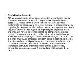 • Criatividade e Inovação
• Até algumas décadas atrás, as organizações mecanísticas exigiam
um comportamento burocrático, repetitivo e reprodutivo das
pessoas. O focose concentrava na eficiência: fazer as coisas
exatamente de acordo com as regras, métodos e procedimentos da
organização. As pessoas não podiam pensar, mas apenas executar e
seguir as ordens dadas. Agora, as organizações orgânicas estão
impondo um novo e diferente padrão de comportamento das
pessoas: um comportamento criativo e inovador. já não basta a
eficiência. Nem a repetição continuada na execução das tarefas. Se
o mundo mudou, as empresas também estão mudando na mesma
direção e cada vez mais rapidamente. Isto requer mudanças em
produtos e serviços, métodos e processos, equipamentos e
tecnologia, estrutura organizacional e cargos e, sobretudo,
comportamento das pessoas. A criatividade está na base disso
tudo.
 