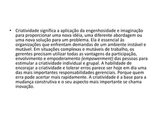• Criatividade significa a aplicação da engenhosidade e imaginação
para proporcionar uma nova idéia, uma diferente abordagem ou
uma nova solução para um problema. Ela é essencial às
organizações que enfrentam demandas de um ambiente instável e
mutável. Em situações complexas e mutáveis de trabalho, os
gerentes precisam utilizar todas as vantagens da participação,
envolvimento e empoderamento (empowerment) das pessoas para
estimular a criatividade individual e grupal. A habilidade de
encorajar a criatividade e tolerar erros parece ser hoje em dia uma
das mais importantes responsabilidades gerenciais. Porque quem
erra pode acertar mais rapidamente. A criatividade é a base para a
mudança construtiva e o seu aspecto mais importante se chama
inovação.
 