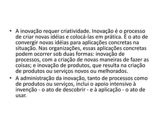 • A inovação requer criatividade. Inovação é o processo
de criar novas idéias e colocá-las em prática. É o ato de
convergir novas idéias para aplicações concretas na
situação. Nas organizações, essas aplicações concretas
podem ocorrer sob duas formas: inovação de
processos, com a criação de novas maneiras de fazer as
coisas; e inovação de produtos, que resulta na criação
de produtos ou serviços novos ou melhorados.
• A administração da inovação, tanto de processos como
de produtos ou serviços, inclui o apoio intensivo à
invenção - o ato de descobrir - e à aplicação - o ato de
usar.
 