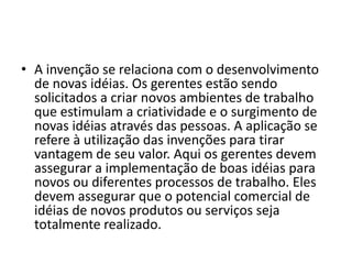 • A invenção se relaciona com o desenvolvimento
de novas idéias. Os gerentes estão sendo
solicitados a criar novos ambientes de trabalho
que estimulam a criatividade e o surgimento de
novas idéias através das pessoas. A aplicação se
refere à utilização das invenções para tirar
vantagem de seu valor. Aqui os gerentes devem
assegurar a implementação de boas idéias para
novos ou diferentes processos de trabalho. Eles
devem assegurar que o potencial comercial de
idéias de novos produtos ou serviços seja
totalmente realizado.
 