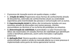 • O processo de inovação ocorre em quatro etapas, a saber:
• 1 . Criação de idéias.Proporciona novas formas de conhecimento através
de descobertas, extensões de conhecimentos atuais ou criatividade
espontânea pela inventividade das pessoas e comunicação com as outras.
• 2. Experimentação inicial.As idéias são inicialmente testadas em seus
conceitos através de discussões com outras pessoas, clientes,
consumidores ou técnicos e/ ou na forma de protótipos ou amostras.
• 3. Determinação da viabilidade.A praticidade e o valor financeiro das
idéias são examinados em estudos formais de viabilidade que identificam
custos e benefícios potenciais, assim como mercados e aplicações
potenciais.
• 4. Aplicação final. Ocorre quando o novo produto é finalmente
comercializado e posto à venda no mercado aberto ou o novo processo é
implementado como parte da rotina operacional normal.
 