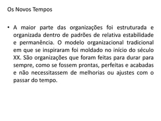 Os Novos Tempos
• A maior parte das organizações foi estruturada e
organizada dentro de padrões de relativa estabilidade
e permanência. O modelo organizacional tradicional
em que se inspiraram foi moldado no início do século
XX. São organizações que foram feitas para durar para
sempre, como se fossem prontas, perfeitas e acabadas
e não necessitassem de melhorias ou ajustes com o
passar do tempo.
 