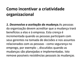 Como incentivar a criatividade
organizacional
1. Desenvolva a aceitação da mudança.As pessoas
da organização devem acreditar que a mudança trará
benefícios a elas e à empresa. Esta crença é
incrementada quando as pessoas participam com
seus gerentes na tomada de decisões e nos assuntos
relacionados com as pessoas - como segurança no
emprego, por exemplo -, discutidos quando as
mudanças são planejadas e implementadas. Isto
remove possíveis resistências pessoais às mudanças.
 