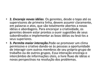 • 2. Encoraje novas idéias. Os gerentes, desde o topo até os
supervisores de primeira linha, devem assumir claramente,
em palavras e atos, que são totalmente abertos a novas
idéias e abordagens. Para encorajar a criatividade, os
gerentes devem estar prontos a ouvir sugestões de seus
subordinados e implementar as boas idéias ou levá-los a
seus superiores.
• 3. Permita maior interação.Pode-se promover um clima
permissivo e criativo dando-se às pessoas a oportunidade
de interagir com outros membros de seu próprio grupo de
trabalho ou de outros grupos. Essa interação encoraja o
intercâmbio de informações úteis, o livre fluxo de idéias e
novas perspectivas na resolução dos problemas.
 