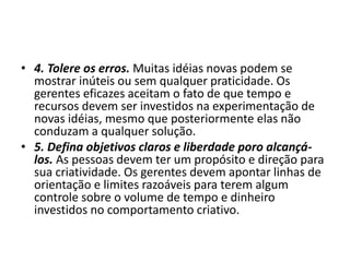 • 4. Tolere os erros. Muitas idéias novas podem se
mostrar inúteis ou sem qualquer praticidade. Os
gerentes eficazes aceitam o fato de que tempo e
recursos devem ser investidos na experimentação de
novas idéias, mesmo que posteriormente elas não
conduzam a qualquer solução.
• 5. Defina objetivos claros e liberdade poro alcançá-
los. As pessoas devem ter um propósito e direção para
sua criatividade. Os gerentes devem apontar linhas de
orientação e limites razoáveis para terem algum
controle sobre o volume de tempo e dinheiro
investidos no comportamento criativo.
 