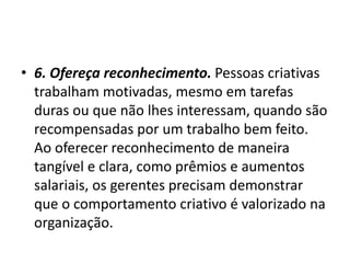 • 6. Ofereça reconhecimento. Pessoas criativas
trabalham motivadas, mesmo em tarefas
duras ou que não lhes interessam, quando são
recompensadas por um trabalho bem feito.
Ao oferecer reconhecimento de maneira
tangível e clara, como prêmios e aumentos
salariais, os gerentes precisam demonstrar
que o comportamento criativo é valorizado na
organização.
 