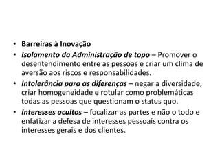 • Barreiras à Inovação
• Isolamento da Administração de topo – Promover o
desentendimento entre as pessoas e criar um clima de
aversão aos riscos e responsabilidades.
• Intolerância para as diferenças – negar a diversidade,
criar homogeneidade e rotular como problemáticas
todas as pessoas que questionam o status quo.
• Interesses ocultos – focalizar as partes e não o todo e
enfatizar a defesa de interesses pessoais contra os
interesses gerais e dos clientes.
 