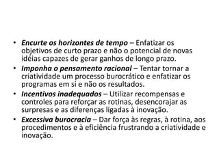 • Encurte os horizontes de tempo – Enfatizar os
objetivos de curto prazo e não o potencial de novas
idéias capazes de gerar ganhos de longo prazo.
• Imponha o pensamento racional – Tentar tornar a
criatividade um processo burocrático e enfatizar os
programas em si e não os resultados.
• Incentivos inadequados – Utilizar recompensas e
controles para reforçar as rotinas, desencorajar as
surpresas e as diferenças ligadas à inovação.
• Excessiva burocracia – Dar força às regras, à rotina, aos
procedimentos e à eficiência frustrando a criatividade e
inovação.
 