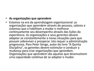 • As organizações que aprendem
• Estamos na era da aprendizagem organizacional: as
organizações que aprendem através de pessoas, valores e
sistemas que a habilitam a mudar e melhorar
continuamente seu desempenho através das lições da
experiência. As organizações e seus gerentes devem
adaptar-se constantemente a novas situações para que
possam sobreviver e prosperar. Isto requer a administração
progressiva. Para Peter Senge, autor do livro “A Quinta
Disciplina”, os gerentes devem estimular e conduzir a
mudança para criar organizações que aprendem.
Organizações que aprendem são aquelas que desenvolvem
uma capacidade contínua de se adaptar e mudar.
 