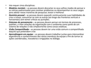 • Isto requer cinco disciplinas:
• Modelos mentais – as pessoas devem descartar os seus velhos modos de pensar e
as rotinas padronizadas para resolver problemas ou desempenhar os seus cargos
para adotar novas maneiras de pesquisar, testar e melhorar.
• Domínio pessoal – as pessoas devem expandir continuamente suas habilidades de
criar e inovar, comunicar-se com as outras (ao longo das fronteiras verticais e
horizontais) sem temer críticas ou punições.
• Sistemas de pensamento – as pessoas devem pensar em termos de processos,
padrões, e inter-relações da organização com o ambiente como parte de um
sistema de relações e não simplesmente como coisas estáticas.
• Visão Compartilhada – as pessoas devem ter uma visão comum e compartilhada
daquilo que pretendem criar.
• Aprendizagem em equipe – as pessoas devem trabalhar juntas para intercambiar
experiências e conhecimentos dos vários membros da equipe a fim de tornar as
ações coordenadas, inovadoras e engajadas no diálogo.
 