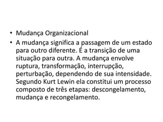 • Mudança Organizacional
• A mudança significa a passagem de um estado
para outro diferente. É a transição de uma
situação para outra. A mudança envolve
ruptura, transformação, interrupção,
perturbação, dependendo de sua intensidade.
Segundo Kurt Lewin ela constitui um processo
composto de três etapas: descongelamento,
mudança e recongelamento.
 