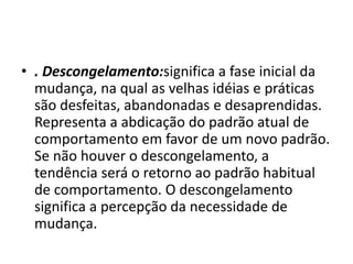 • . Descongelamento:significa a fase inicial da
mudança, na qual as velhas idéias e práticas
são desfeitas, abandonadas e desaprendidas.
Representa a abdicação do padrão atual de
comportamento em favor de um novo padrão.
Se não houver o descongelamento, a
tendência será o retorno ao padrão habitual
de comportamento. O descongelamento
significa a percepção da necessidade de
mudança.
 