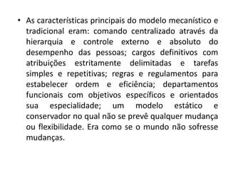 • As características principais do modelo mecanístico e
tradicional eram: comando centralizado através da
hierarquia e controle externo e absoluto do
desempenho das pessoas; cargos definitivos com
atribuições estritamente delimitadas e tarefas
simples e repetitivas; regras e regulamentos para
estabelecer ordem e eficiência; departamentos
funcionais com objetivos específicos e orientados
sua especialidade; um modelo estático e
conservador no qual não se prevê qualquer mudança
ou flexibilidade. Era como se o mundo não sofresse
mudanças.
 